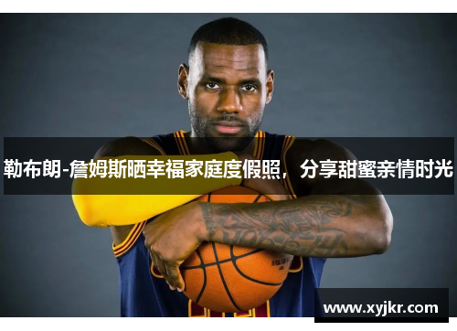 勒布朗-詹姆斯晒幸福家庭度假照，分享甜蜜亲情时光