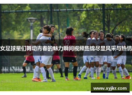 女足球星们舞动青春的魅力瞬间视频集锦尽显风采与热情